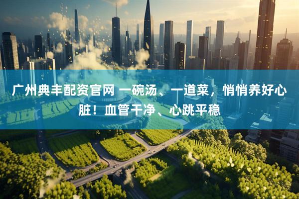 广州典丰配资官网 一碗汤、一道菜，悄悄养好心脏！血管干净、心跳平稳