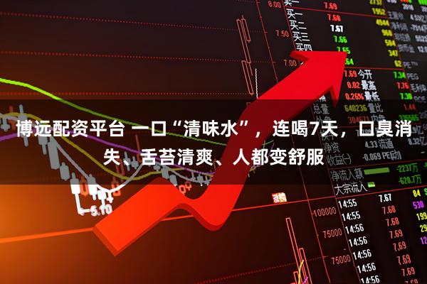 博远配资平台 一口“清味水”，连喝7天，口臭消失、舌苔清爽、人都变舒服