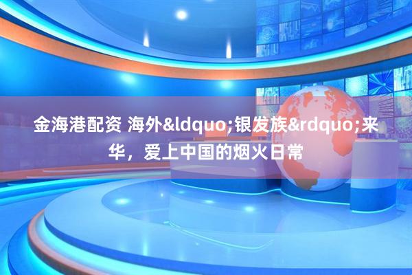 金海港配资 海外&ldquo;银发族&rdquo;来华，爱上中国的烟火日常