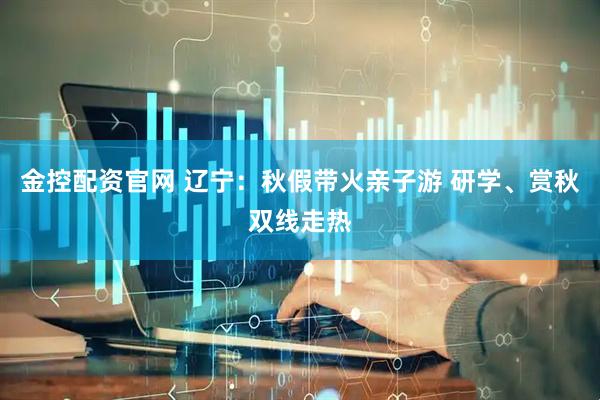 金控配资官网 辽宁：秋假带火亲子游 研学、赏秋双线走热