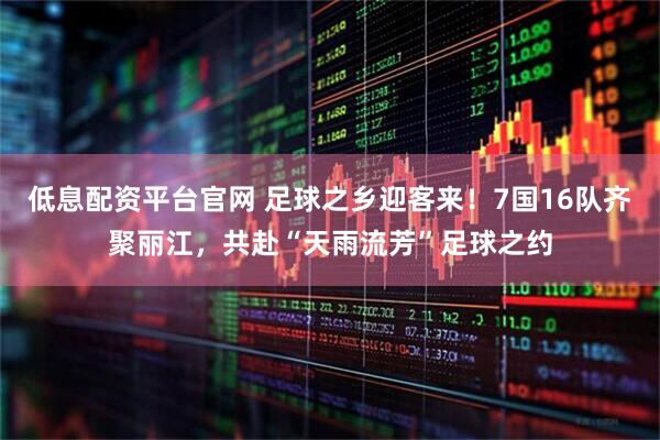 低息配资平台官网 足球之乡迎客来！7国16队齐聚丽江，共赴“天雨流芳”足球之约