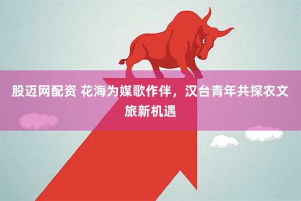 股迈网配资 花海为媒歌作伴，汉台青年共探农文旅新机遇