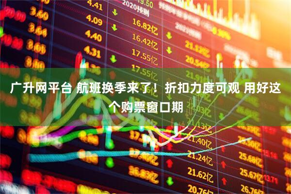 广升网平台 航班换季来了！折扣力度可观 用好这个购票窗口期